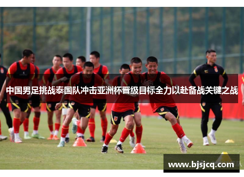 中国男足挑战泰国队冲击亚洲杯晋级目标全力以赴备战关键之战