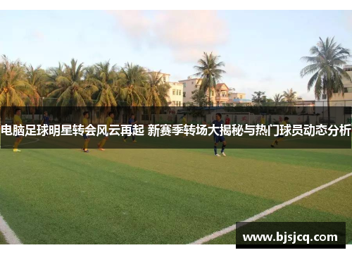 电脑足球明星转会风云再起 新赛季转场大揭秘与热门球员动态分析