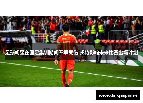 足球明星在国足集训期间不幸受伤 或将影响未来比赛出场计划