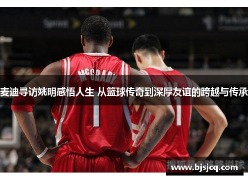 麦迪寻访姚明感悟人生 从篮球传奇到深厚友谊的跨越与传承