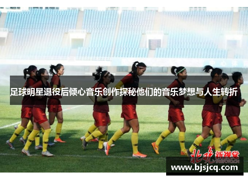 足球明星退役后倾心音乐创作探秘他们的音乐梦想与人生转折