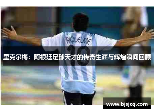 里克尔梅：阿根廷足球天才的传奇生涯与辉煌瞬间回顾