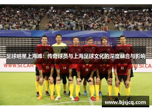 足球明星上海滩：传奇球员与上海足球文化的深度融合与影响