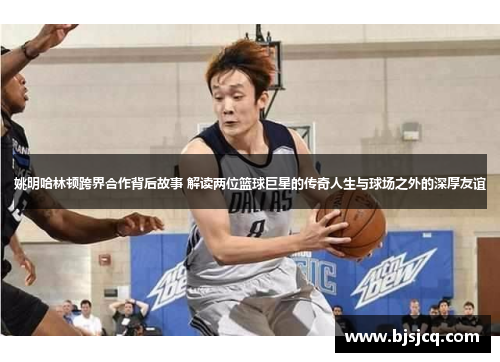 姚明哈林顿跨界合作背后故事 解读两位篮球巨星的传奇人生与球场之外的深厚友谊