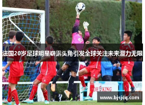 法国20岁足球明星崭露头角引发全球关注未来潜力无限
