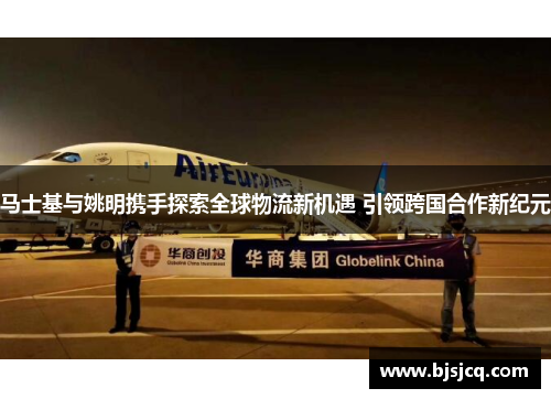马士基与姚明携手探索全球物流新机遇 引领跨国合作新纪元