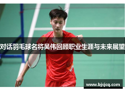 对话羽毛球名将吴伟回顾职业生涯与未来展望