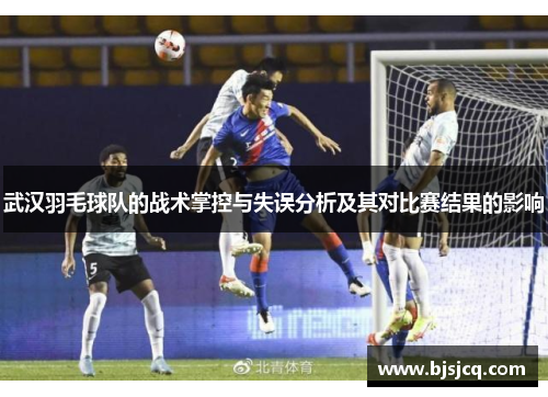 武汉羽毛球队的战术掌控与失误分析及其对比赛结果的影响