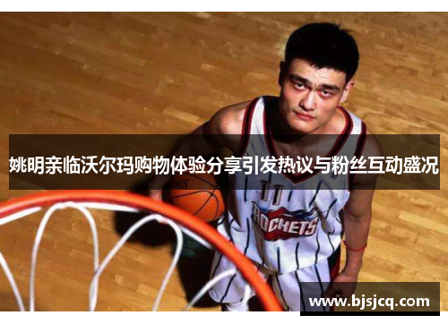 姚明亲临沃尔玛购物体验分享引发热议与粉丝互动盛况