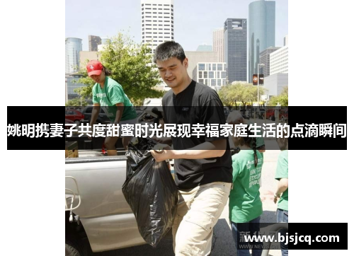姚明携妻子共度甜蜜时光展现幸福家庭生活的点滴瞬间