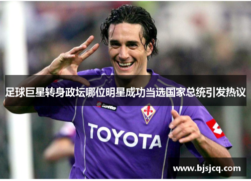 足球巨星转身政坛哪位明星成功当选国家总统引发热议