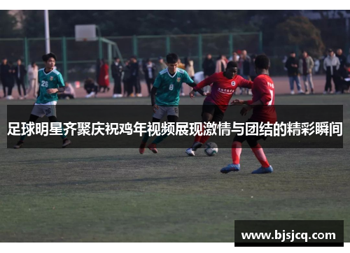 足球明星齐聚庆祝鸡年视频展现激情与团结的精彩瞬间