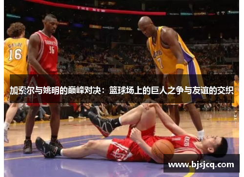 加索尔与姚明的巅峰对决：篮球场上的巨人之争与友谊的交织