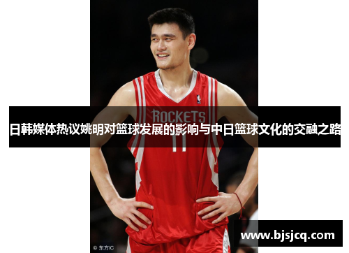 日韩媒体热议姚明对篮球发展的影响与中日篮球文化的交融之路