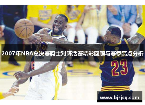 2007年NBA总决赛骑士对阵活塞精彩回顾与赛季亮点分析