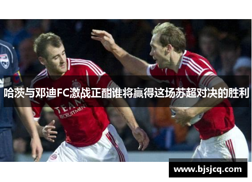 哈茨与邓迪FC激战正酣谁将赢得这场苏超对决的胜利
