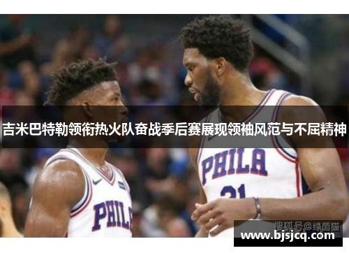 吉米巴特勒领衔热火队奋战季后赛展现领袖风范与不屈精神