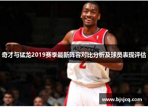 奇才与猛龙2019赛季最新阵容对比分析及球员表现评估